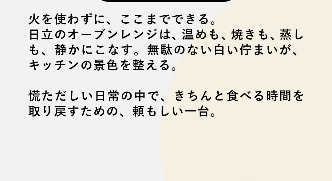 火を使わずに、ここまでできる。日立のオーブンレンジは、温めも、焼きも、蒸しも、静かにこなす。無駄のない白い佇まいが、キッチンの景色を整える。慌ただしい日常の中で、きちんと食べる時間を取り戻すための、頼もしい一台。