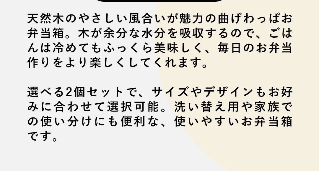 天然木のやさしい風合いが魅力の曲げわっぱお弁当箱。木が余分な水分を吸収するので、ごはんは冷めてもふっくら美味しく、毎日のお弁当作りをより楽しくしてくれます。選べる2個セットで、サイズやデザインもお好みに合わせて選択可能。洗い替え用や家族での使い分けにも便利な、使いやすいお弁当箱です。