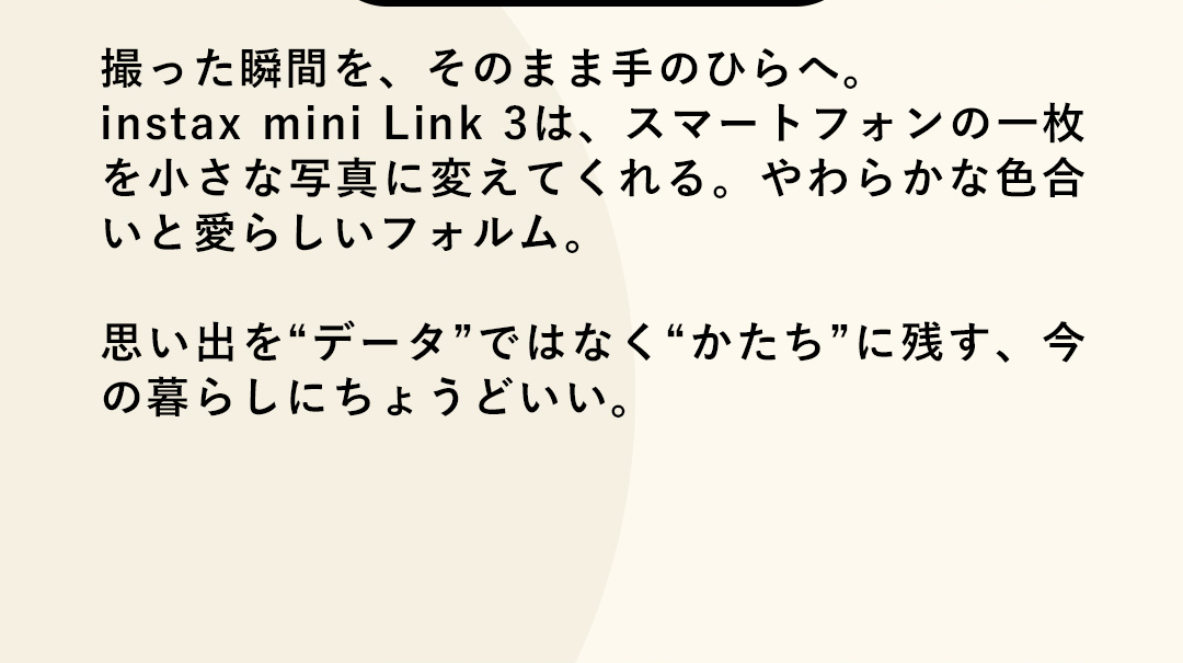 撮った瞬間を、そのまま手のひらへ。instax mini Link 3は、スマートフォンの一枚を小さな写真に変えてくれる。やわらかな色合いと愛らしいフォルム。思い出を“データ”ではなく“かたち”に残す、今の暮らしにちょうどいい。