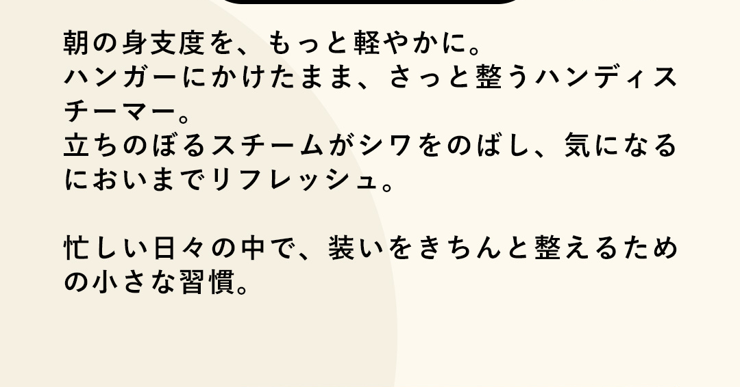 朝の身支度を、もっと軽やかに。ハンガーにかけたまま、さっと整うハンディスチーマー。立ちのぼるスチームがシワをのばし、気になるにおいまでリフレッシュ。忙しい日々の中で、装いをきちんと整えるための小さな習慣。