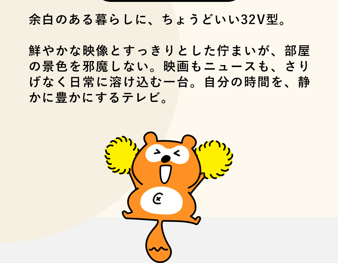 余白のある暮らしに、ちょうどいい32V型。鮮やかな映像とすっきりとした佇まいが、部屋の景色を邪魔しない。映画もニュースも、さりげなく日常に溶け込む一台。自分の時間を、静かに豊かにするテレビ。