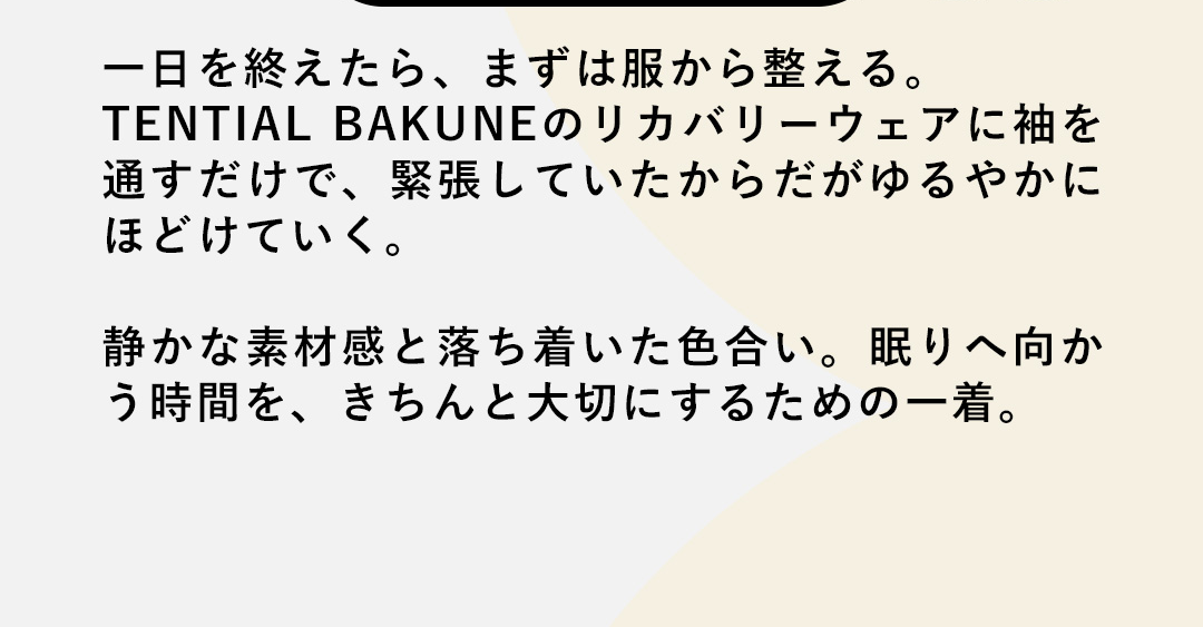 一日を終えたら、まずは服から整える。TENTIAL BAKUNEのリカバリーウェアに袖を通すだけで、緊張していたからだがゆるやかにほどけていく。静かな素材感と落ち着いた色合い。眠りへ向かう時間を、きちんと大切にするための一着。