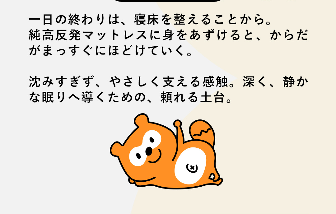 一日の終わりは、寝床を整えることから。純高反発マットレスに身をあずけると、からだがまっすぐにほどけていく。沈みすぎず、やさしく支える感触。深く、静かな眠りへ導くための、頼れる土台。