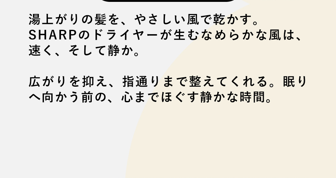 湯上がりの髪を、やさしい風で乾かす。SHARPのドライヤーが生むなめらかな風は、速く、そして静か。広がりを抑え、指通りまで整えてくれる。眠りへ向かう前の、心までほぐす静かな時間。