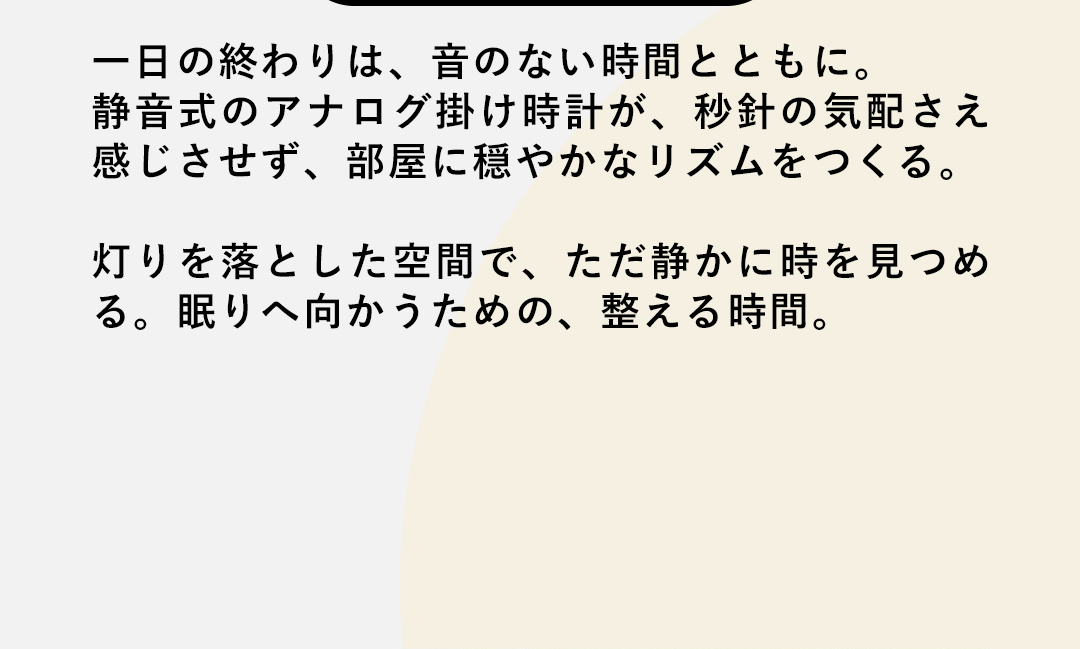一日の終わりは、音のない時間とともに。静音式のアナログ掛け時計が、秒針の気配さえ感じさせず、部屋に穏やかなリズムをつくる。灯りを落とした空間で、ただ静かに時を見つめる。眠りへ向かうための、整える時間。