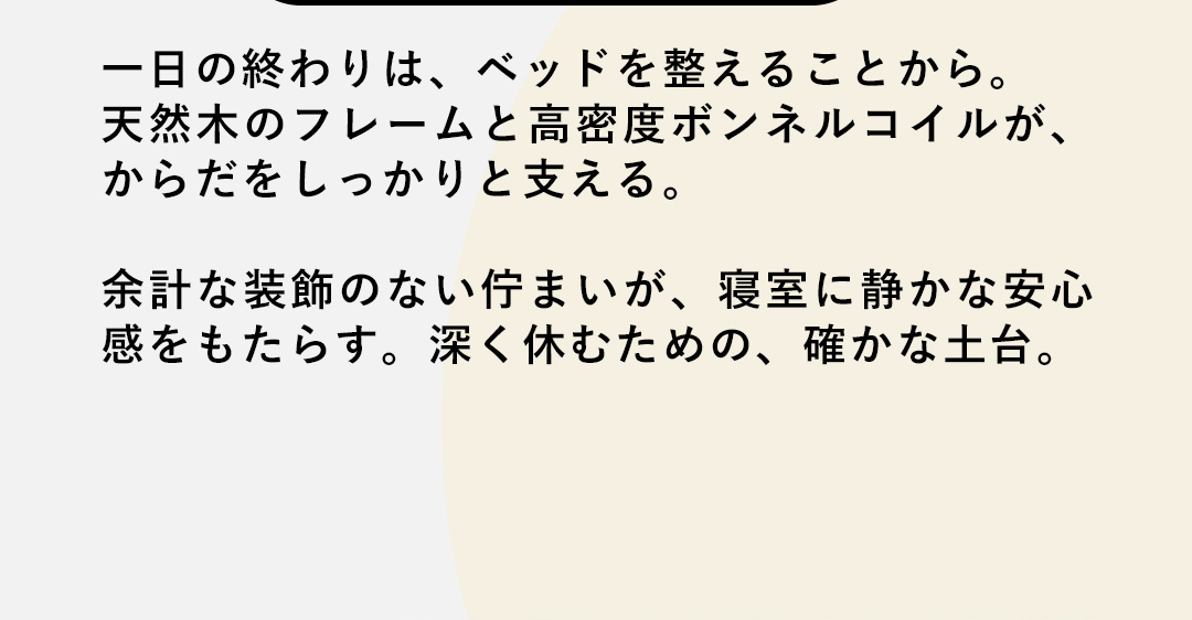 一日の終わりは、ベッドを整えることから。天然木のフレームと高密度ボンネルコイルが、からだをしっかりと支える。余計な装飾のない佇まいが、寝室に静かな安心感をもたらす。深く休むための、確かな土台。