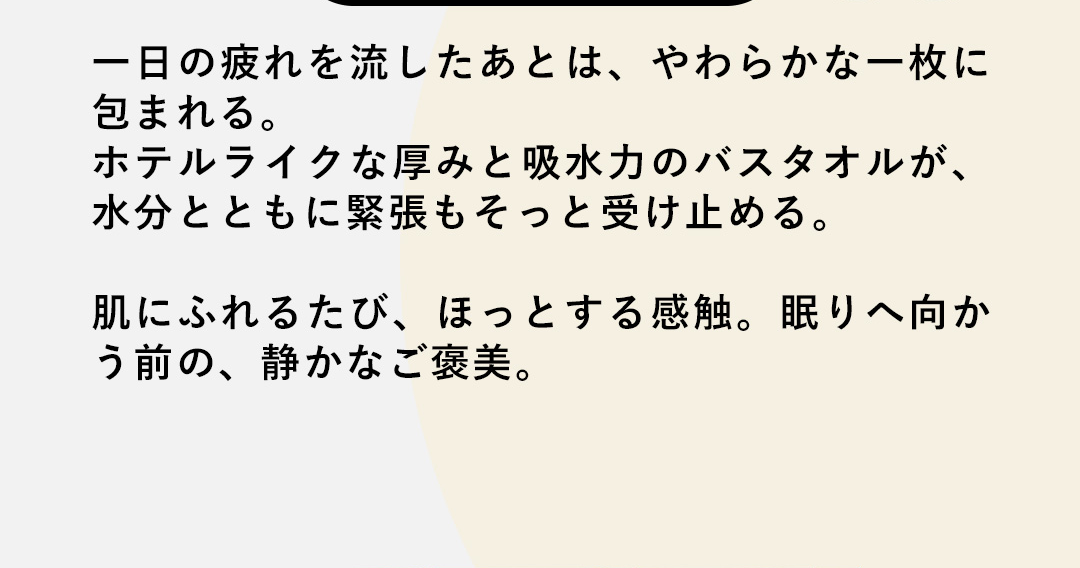一日の疲れを流したあとは、やわらかな一枚に包まれる。ホテルライクな厚みと吸水力のバスタオルが、水分とともに緊張もそっと受け止める。肌にふれるたび、ほっとする感触。眠りへ向かう前の、静かなご褒美。
