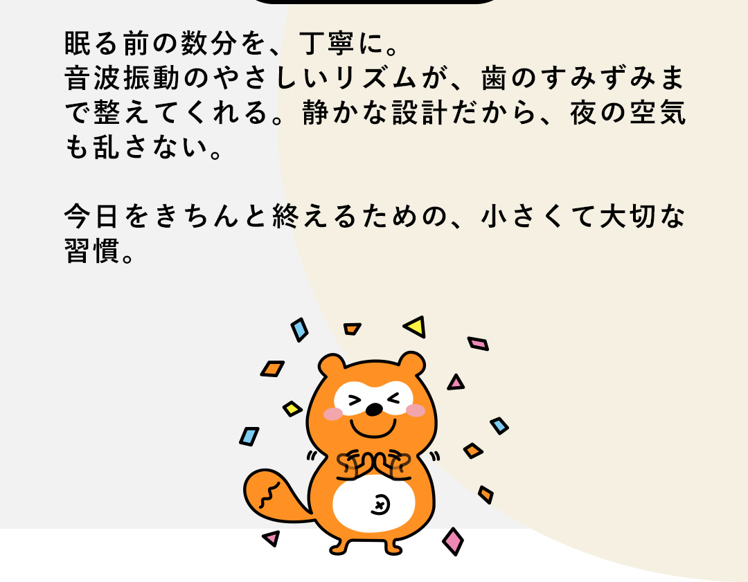 眠る前の数分を、丁寧に。音波振動のやさしいリズムが、歯のすみずみまで整えてくれる。静かな設計だから、夜の空気も乱さない。今日をきちんと終えるための、小さくて大切な習慣。