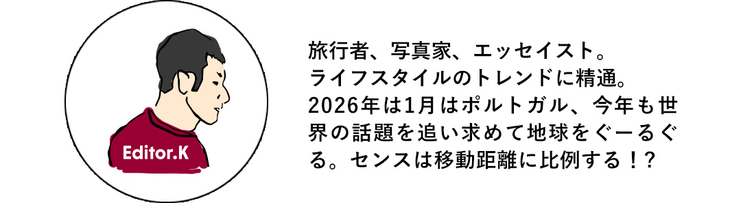 Editor.K 旅行者、写真家、エッセイスト。ライフスタイルのトレンドに精通。2026年は1月はポルトガル、今年も世界の話題を追い求めて地球をぐーるぐる。センスは移動距離に比例する！？