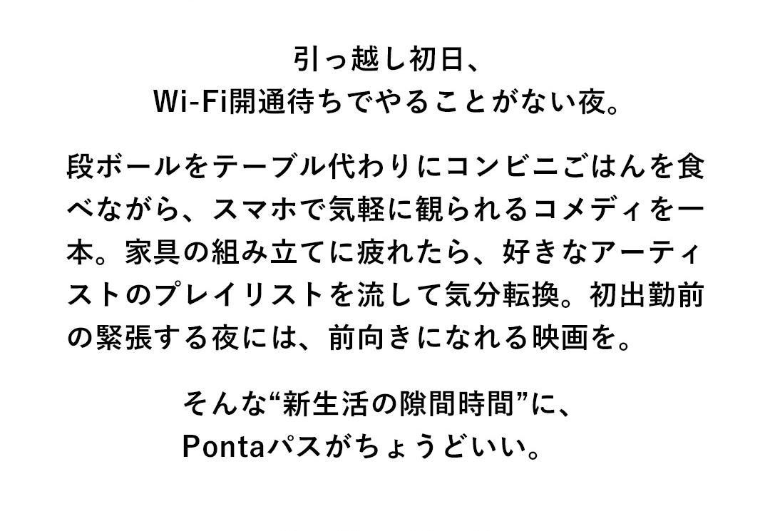 引っ越し初日、Wi-Fi開通待ちでやることがない夜。段ボールをテーブル代わりにコンビニごはんを食べながら、スマホで気軽に観られるコメディを一本。家具の組み立てに疲れたら、好きなアーティストのプレイリストを流して気分転換。初出勤前の緊張する夜には、前向きになれる映画を。そんな“新生活の隙間時間”に、Pontaパスがちょうどいい。