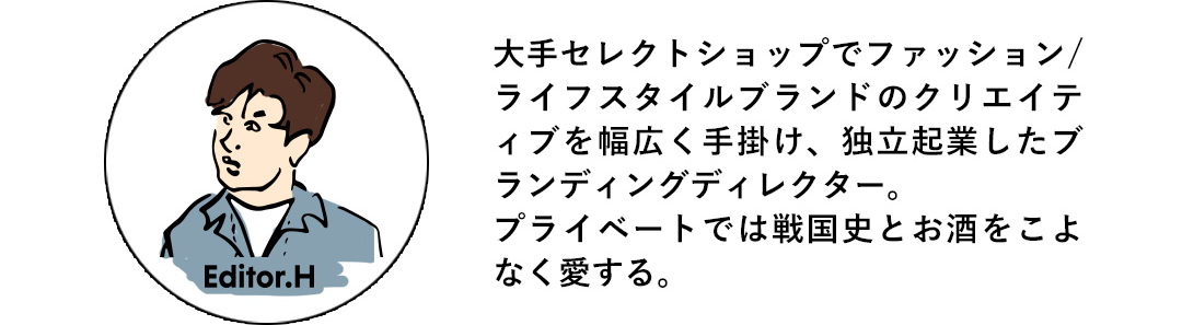 Editor.H 大手セレクトショップでファッション/ライフスタイルブランドのクリエイテイブを幅広く手掛け、独立起業したブランディングディレクター。プライベートでは戦国史とお酒をこよなく愛する。