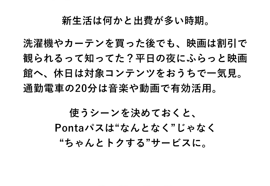新生活は何かと出費が多い時期。洗濯機やカーテンを買った後でも、映画は割引で観られるって知ってた？平日の夜にふらっと映画館へ、休日は対象コンテンツをおうちで一気見。通勤電車の20分は音楽や動画で有効活用。使うシーンを決めておくと、Pontaパスは“なんとなく”じゃなく“ちゃんとトクする”サービスに。