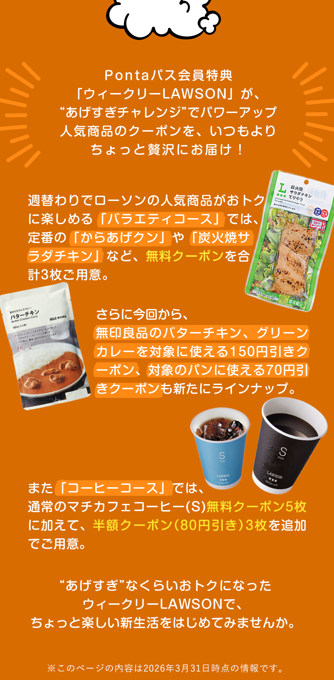Pontaパス会員特典「ウィークリーLAWSON」が、“あげすぎチャレンジ”でパワーアップ人気商品のクーポンを、いつもよりちょっと贅沢にお届け！週替わりでローソンの人気商品がおトクに楽しめる「バラエティコース」では、定番の「からあげクン」や「炭火焼サラダチキン」など、無料クーポンを合計3枚ご用意。さらに今回から、無印良品のバターチキン、グリーンカレーを対象に使える150円引きクーポン、対象のパンに使える70円引きクーポンも新たにラインナップ。また「コーヒーコース」では、通常のマチカフェコーヒー（S）無料クーポン5枚に加えて、半額クーポン（80円引き）3枚を追加でご用意。“あげすぎ”なくらいおトクになったウィークリーLAWSONで、ちょっと楽しい新生活をはじめてみませんか。 ※このページの内容は2026年3月31日時点の情報です。