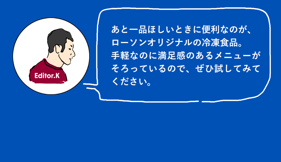 あと一品ほしいときに便利なのが、ローソンオリジナルの冷凍食品。手軽なのに満足感のあるメニューがそろっているので、ぜひ試してみてください。