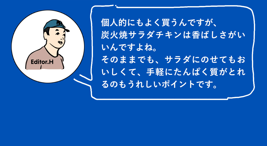 個人的にもよく買うんですが、炭火焼サラダチキンは香ばしさがいいんですよね。そのままでも、サラダにのせてもおいしくて、手軽にたんぱく質がとれるのもうれしいポイントです。