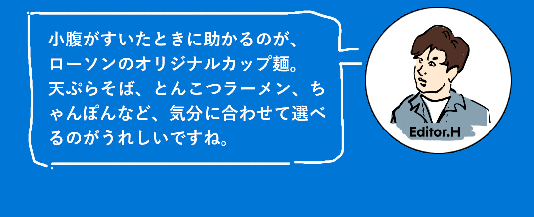小腹がすいたときに助かるのが、ローソンのオリジナルカップ麺。天ぷらそば、とんこつラーメン、ちゃんぽんなど、気分に合わせて選べるのがうれしいですね。