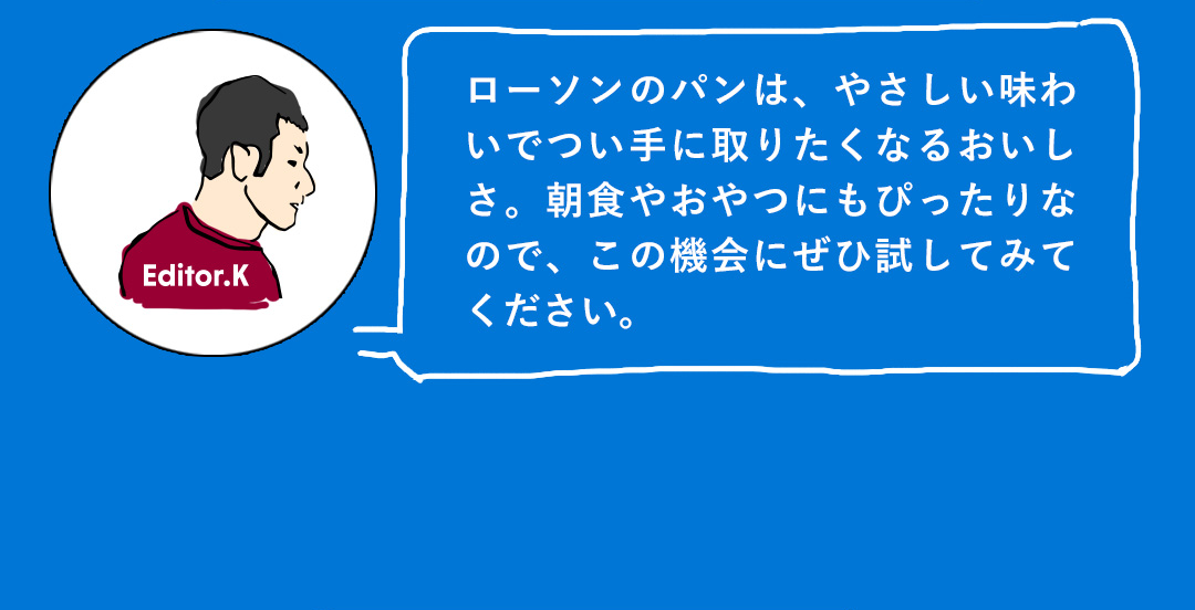 ローソンのパンは、やさしい味わいでつい手に取りたくなるおいしさ。朝食やおやつにもぴったりなので、この機会にぜひ試してみてください。