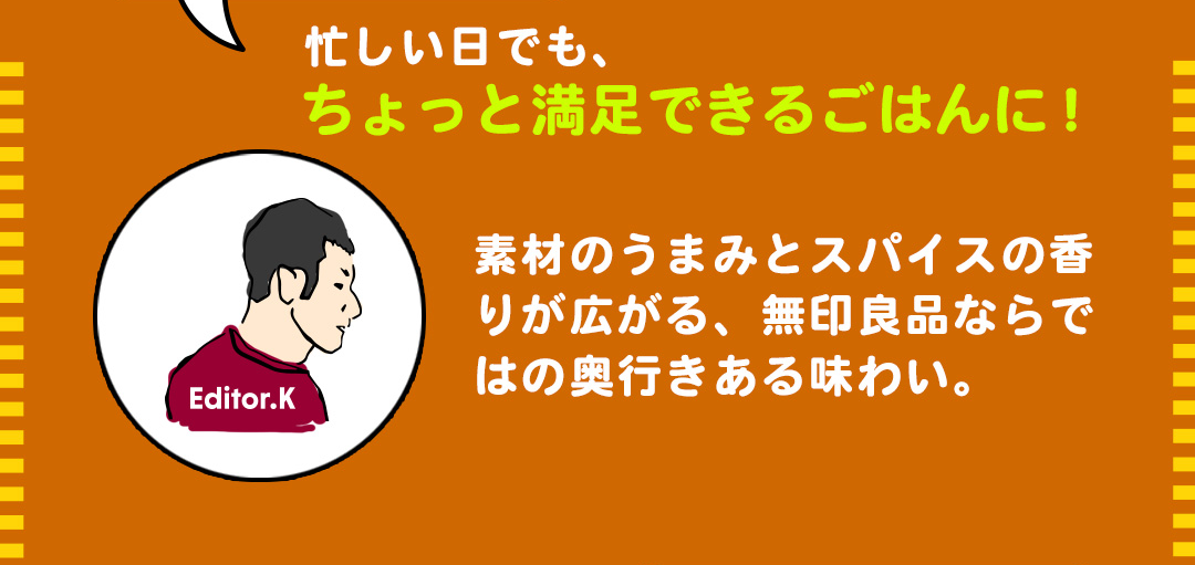 Editor.K 忙しい日でも、ちょっと満足できるごはんに！素材のうまみとスパイスの香りが広がる、無印良品ならではの奥行きある味わい。