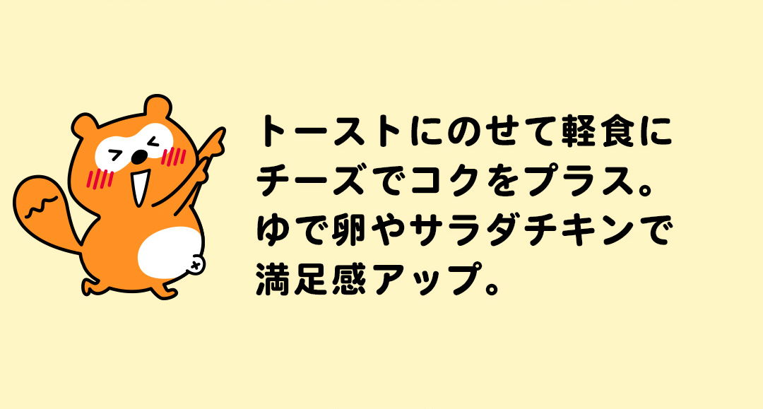 トーストにのせて軽食にチーズでコクをプラス。ゆで卵やサラダチキンで満足感アップ。