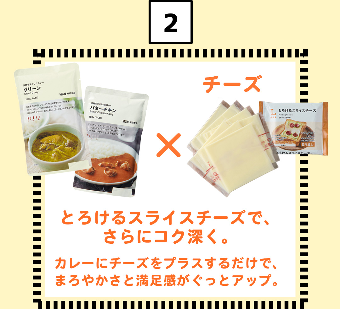 2 チーズ とろけるスライスチーズで、さらにコク深く。カレーにチーズをプラスするだけで、まろやかさと満足感がぐっとアップ。