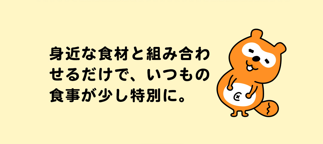 身近な食材と組み合わせるだけで、いつもの食事が少し特別に。