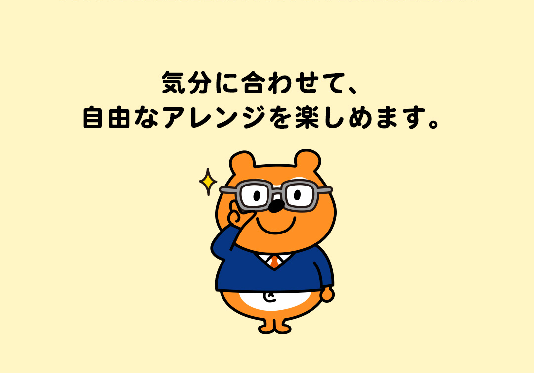 気分に合わせて、自由なアレンジを楽しめます。