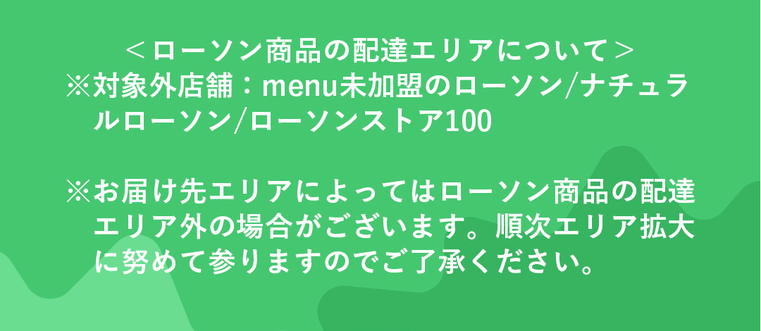 ＜ローソン商品の配達エリアについて＞※対象外店舗：menu未加盟のローソン/ナチュラルローソン/ローソンストア100 ※お届け先エリアによってはローソン商品の配達エリア外の場合がございます。順次エリア拡大に努めて参りますのでご了承ください。