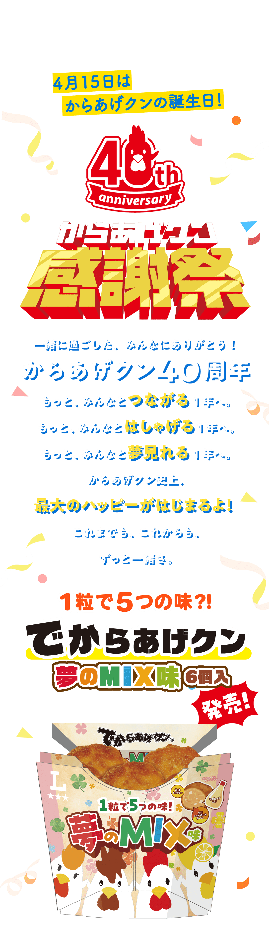 4月15日はからあげクンの誕生日！ からあげクン感謝祭 一緒に過ごした、みんなにありがとう！からあげクン40周年 もっと、みんなとつながる1年へ。もっと、みんなとはしゃげる1年へ。もっと、みんなと夢見れる1年へ。からあげクン史上、最大のハッピーがはじまるよ！これまでも、これからも、ずっと一緒さ。　1粒で5つの味?!でからあげクン 夢のMIX味 6個入 発売！