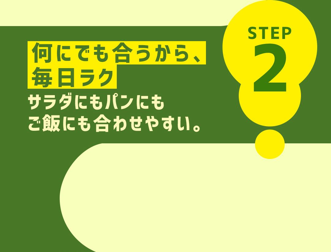 STEP2 何にでも合うから、毎日ラク サラダにもパンにもご飯にも合わせやすい。