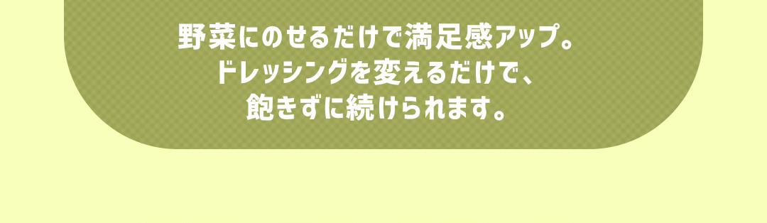 野菜にのせるだけで満足感アップ。ドレッシングを変えるだけで、飽きずに続けられます。