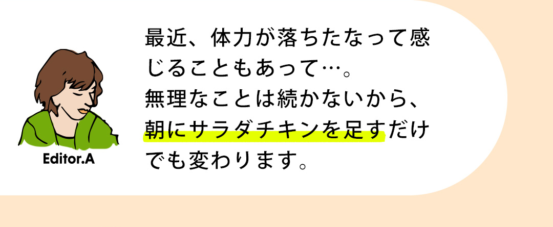 Editor.A 最近、体力が落ちたなって感じることもあって…。無理なことは続かないから、朝にサラダチキンを足すだけでも変わります。