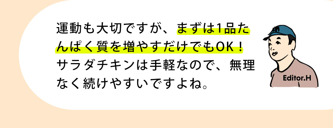 Editor.H 運動も大切ですが、まずは1品たんぱく質を増やすだけでもOK！サラダチキンは手軽なので、無理なく続けやすいですよね。