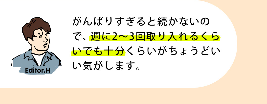Editor.H がんばりすぎると続かないので、週に2～3回取り入れるくらいでも十分くらいがちょうどいい気がします。