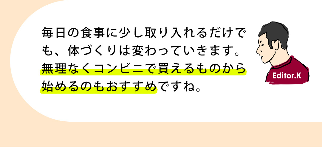 Editor.K 毎日の食事に少し取り入れるだけでも、体づくりは変わっていきます。無理なくコンビニで買えるものから始めるのもおすすめですね。