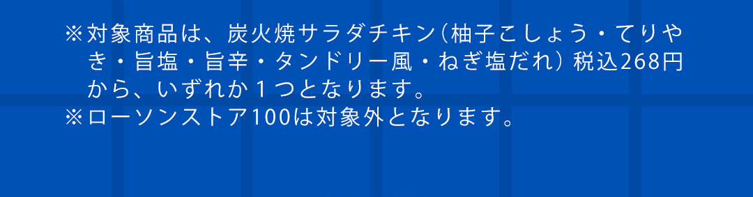 ※対象商品は、炭火焼サラダチキン（柚子こしょう・てりや き・旨塩・旨辛・タンドリー風・ねぎ塩だれ） 税込268円 から、いずれか1つとなります。 ※ローソンストア100は対象外となります。