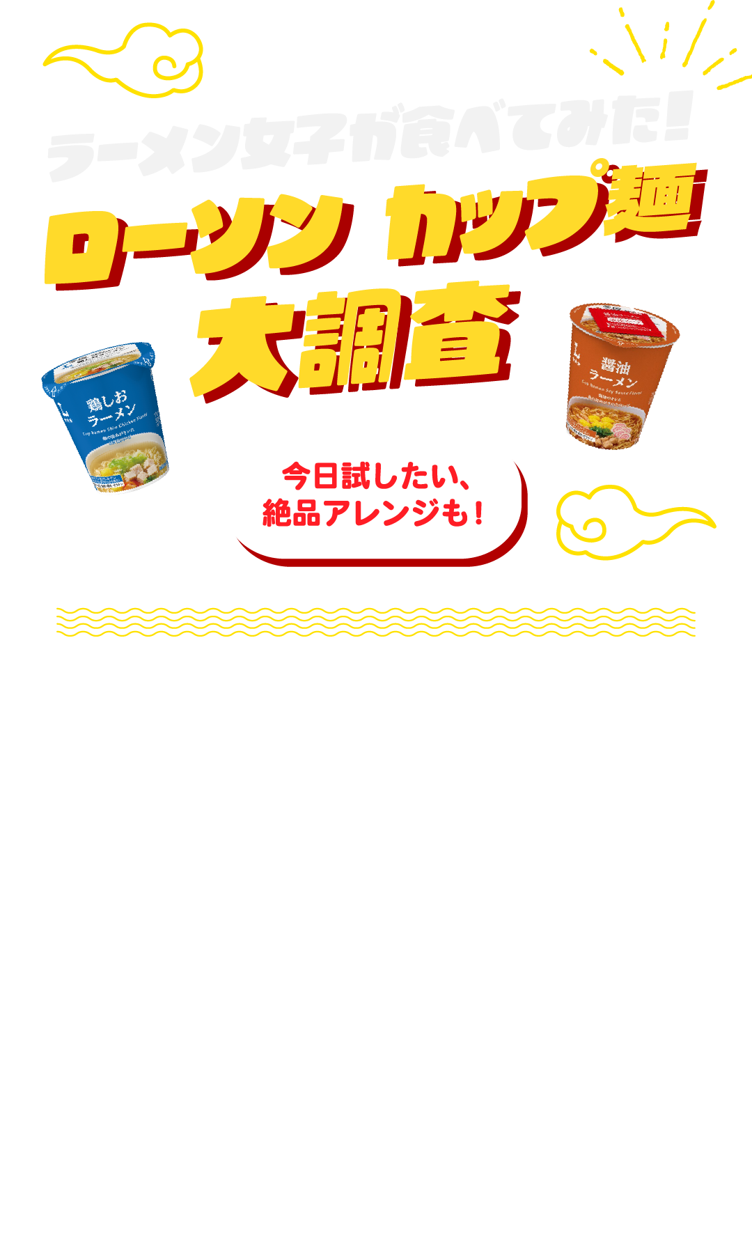 ラーメン女子が食べてみた！ローソン カップ麺 大調査 今日試したい、絶品アレンジも！週替わりでおトクなクーポンがもらえるウィークリーLAWSON。4月28日週のバラエティコースは ※ローソンの対象カップ麺が無料でもらえる！今回は気になるローソンのカップ麺から4種類をラーメン女子が実食！気軽に試せるちょい足しレシピも紹介します！ ※対象商品各種 いずれか1点