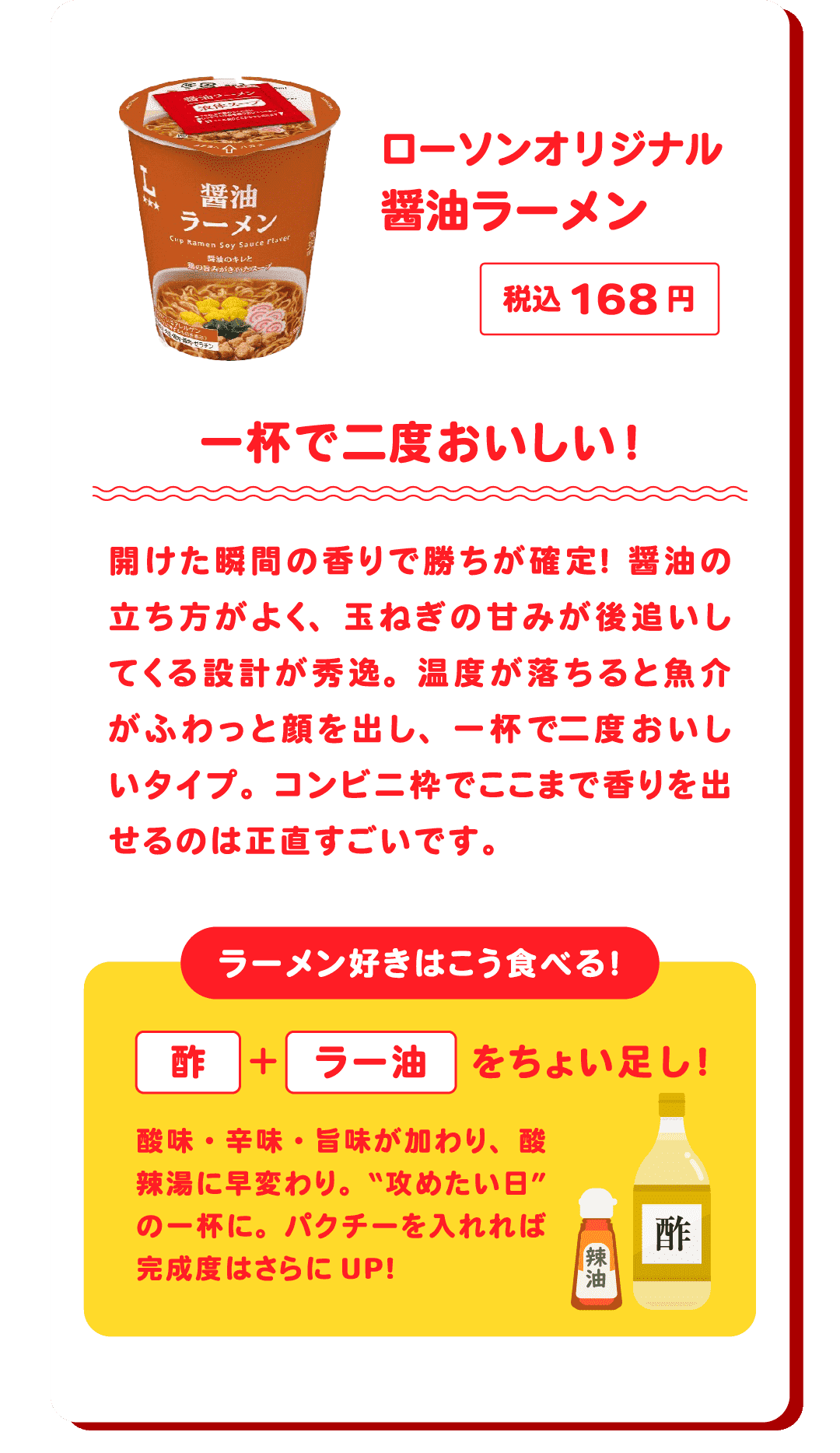 ローソンオリジナル 醤油ラーメン 税込168円 一杯で二度おいしい！開けた瞬間の香りで勝ちが確定！醤油の立ち方がよく、玉ねぎの甘みが後追いしてくる設計が秀逸。温度が落ちると魚介がふわっと顔を出し、一杯で二度おいしいタイプ。コンビニ枠でここまで香りを出せるのは正直すごいです。　ラーメン好きはこう食べる！酢＋ラー油をちょい足し！酸味・辛味・旨味が加わり、酸辣湯に早変わり。“攻めたい日”の一杯に。パクチーを入れれば完成度はさらにUP!
