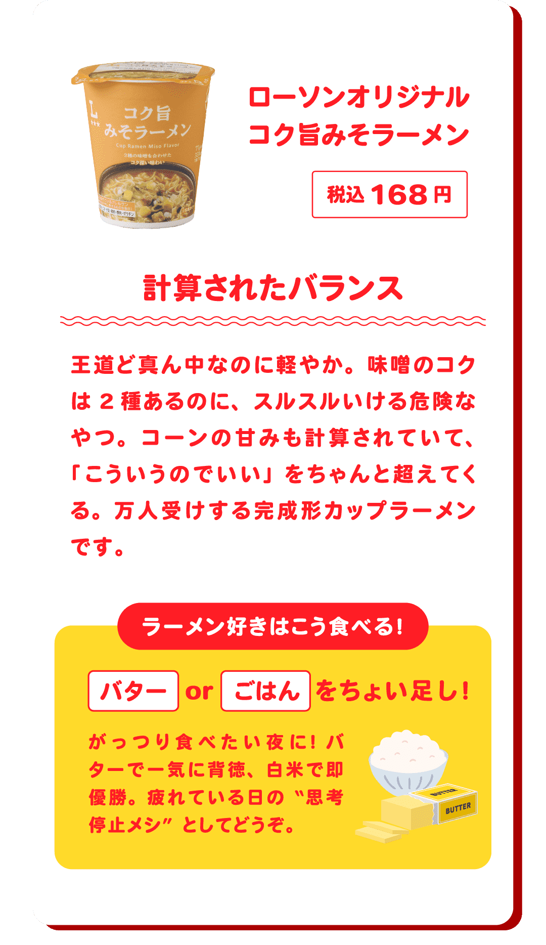 ローソンオリジナル コク旨みそラーメン 税込168円 計算されたバランス 王道ど真ん中なのに軽やか。味噌のコクは2種あるのに、スルスルいける危険なやつ。コーンの甘みも計算されていて、「こういうのでいい」をちゃんと超えてくる。万人受けする完成形カップラーメンです。　ラーメン好きはこう食べる！バターorごはんをちょい足し！がっつり食べたい夜に！バターで一気に背徳、白米で即優勝。疲れている日の“思考停止メシ”としてどうぞ。
