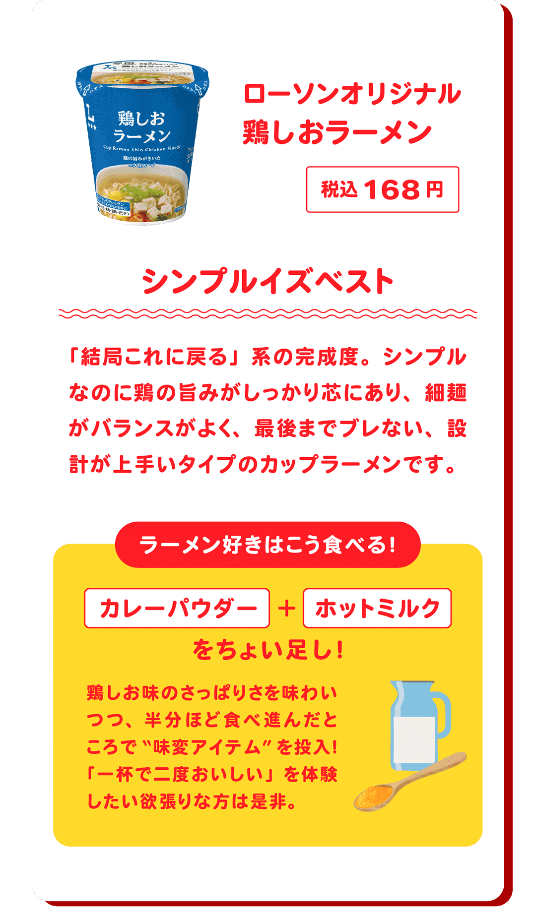 ローソンオリジナル 鶏しおラーメン 税込168円 シンプルイズベスト 「結局これに戻る」系の完成度。シンプルなのに鶏の旨みがしっかり芯にあり、細麺がバランスがよく、最後までブレない、設計が上手いタイプのカップラーメンです。　ラーメン好きはこう食べる！カレーパウダー＋ホットミルクをちょい足し！鶏しお味のさっぱりさを味わいつつ、半分ほど食べ進んだところで“味変アイテム”を投入！「一杯で二度おいしい」を体験したい欲張りな方は是非。