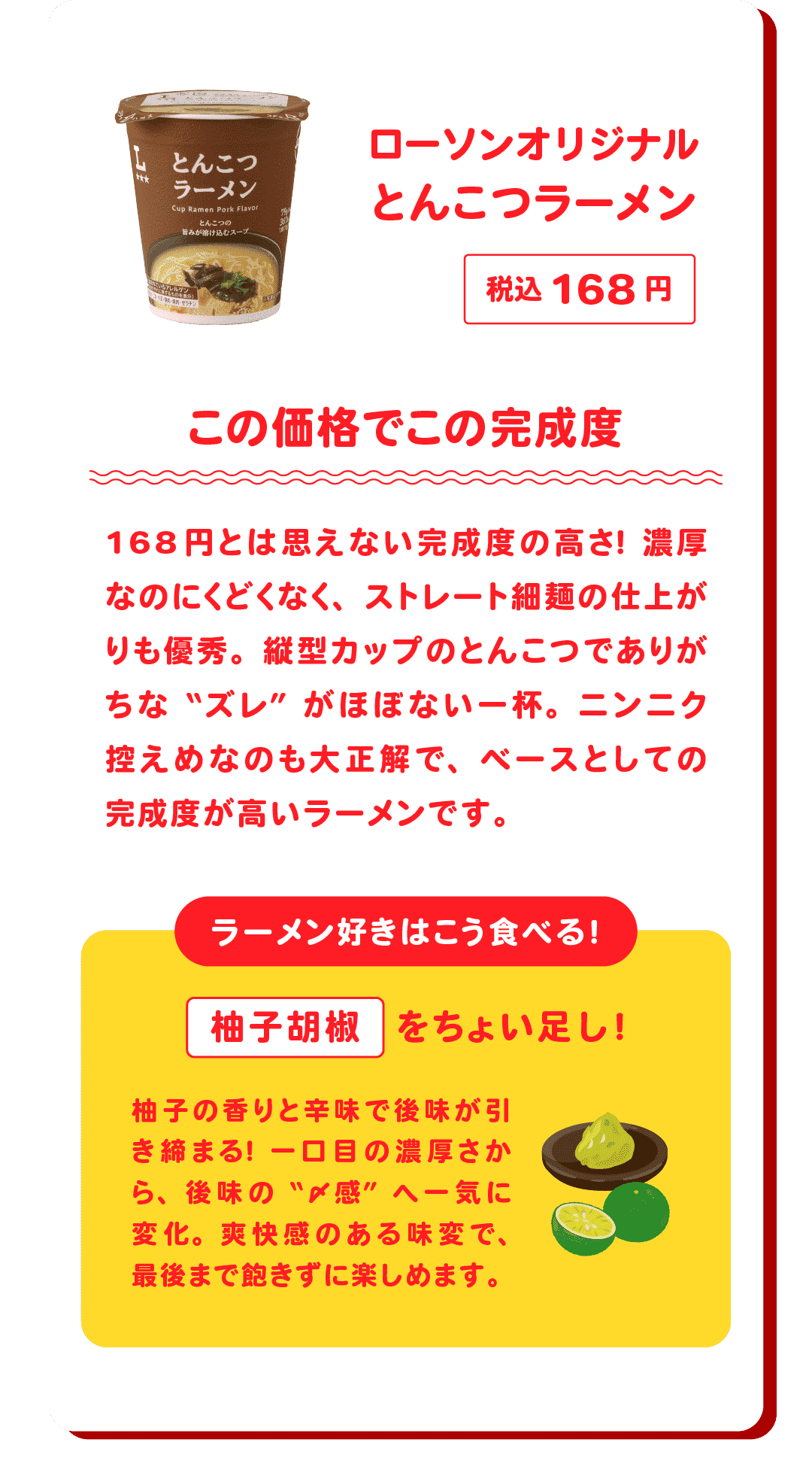 ローソンオリジナル とんこつラーメン 税込168円 この価格でこの完成度 168円とは思えない完成度の高さ！濃厚なのにくどくなく、ストレート細麺の仕上がりも優秀。縦型カップのとんこつでありがちな“ズレ”がほぼない一杯。ニンニク控えめなのも大正解で、ベースとしての完成度が高いラーメンです。　ラーメン好きはこう食べる！柚子胡椒をちょい足し！柚子の香りと辛味で後味が引き締まる！一口目の濃厚さから、後味の“〆感”へ一気に変化。爽快感のある味変で、最後まで飽きずに楽しめます。
