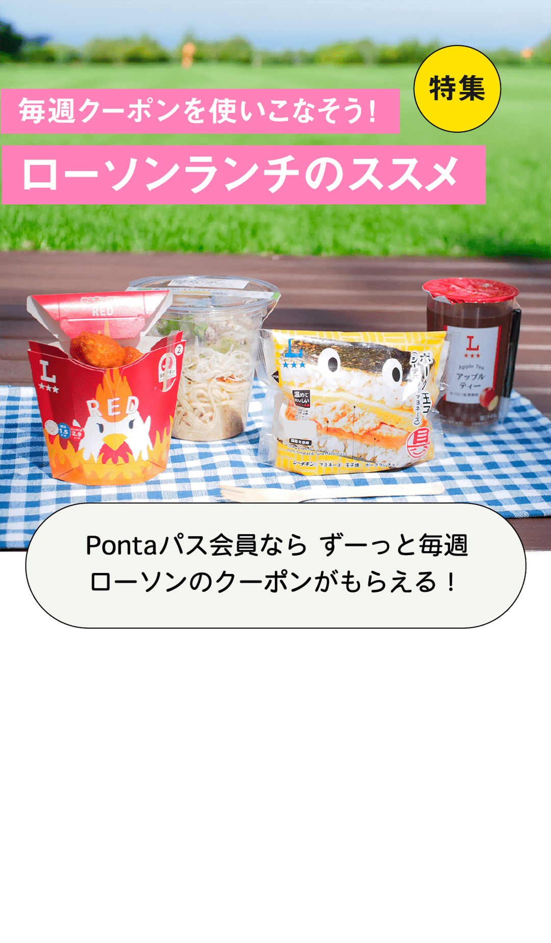 特集 毎週クーポンを使いこなそう！ローソンランチのススメ Pontaパス会員なら ずーっと毎週ローソンのクーポンがもらえる！毎週ローソンのクーポンがもらえる「ウィークリーLAWSON」は、5月以降もおトクなクーポンがいっぱい！毎週クーポンが変わる「バラエティコース」と毎週コーヒークーポンがもらえる「コーヒーコース」が選べるので、好みのコースを選んでしっかり活用しよう！