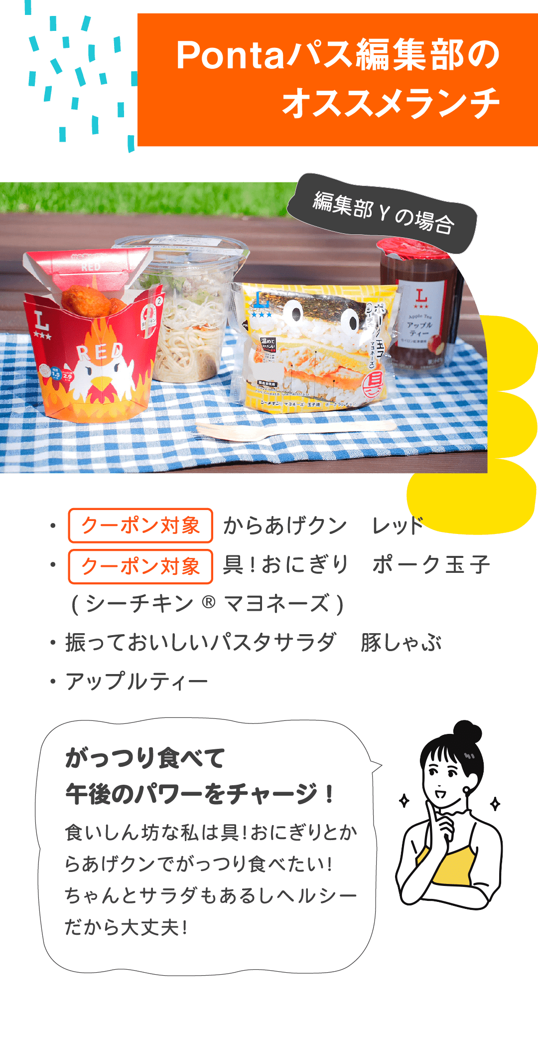 Pontaパス編集部のオススメランチ 編集部Yの場合 ・クーポン対象 からあげクン レッド ・クーポン対象 具！おにぎり ポーク玉子 (シーチキン®マヨネーズ) ・振っておいしいパスタサラダ 豚しゃぶ ・アップルティー　がっつり食べて午後のパワーをチャージ！食いしん坊な私は具！おにぎりとからあげクンでがっつり食べたい！ちゃんとサラダもあるしヘルシーだから大丈夫！