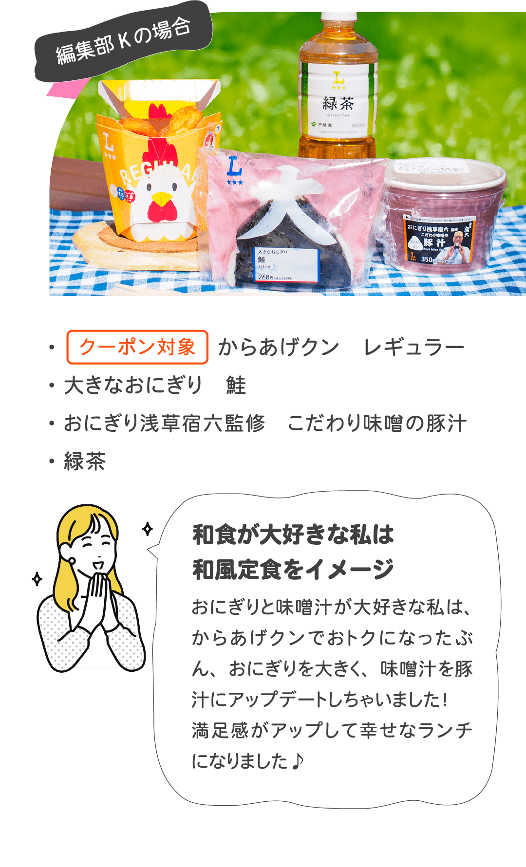 編集部Kの場合 ・クーポン対象 からあげクン レギュラー ・大きなおにぎり 鮭 ・おにぎり浅草宿六監修 こだわり味噌の豚汁 ・緑茶　和食が大好きな私は和風定食をイメージ おにぎりと味噌汁が大好きな私は、からあげクンでおトクになったぶん、おにぎりを大きく、味噌汁を豚汁にアップデートしちゃいました！満足感がアップして幸せなランチになりました♪
