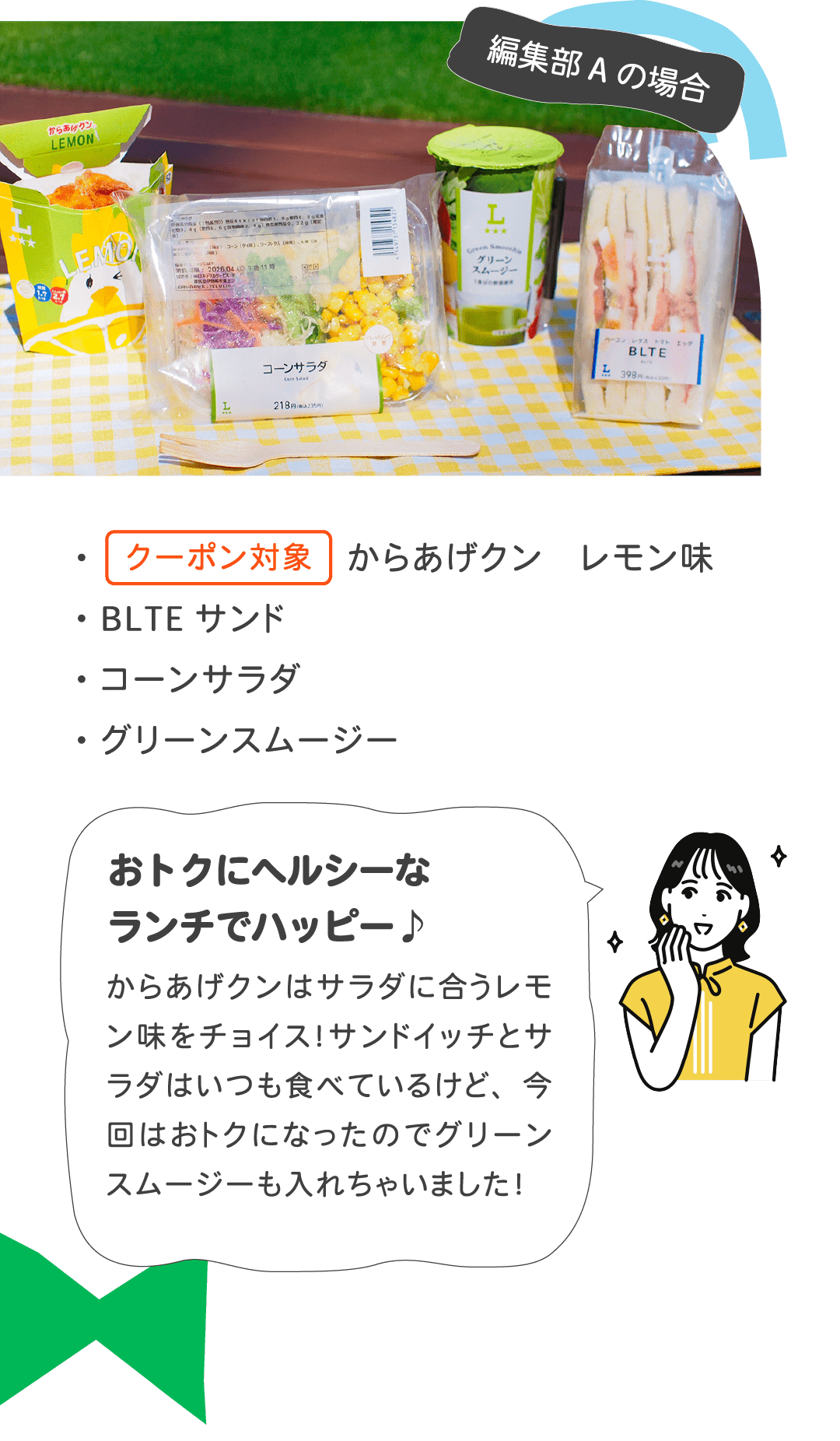 編集部Aの場合 ・クーポン対象 からあげクン レモン味 ・BLTEサンド ・コーンサラダ ・グリーンスムージー　おトクにヘルシーなランチでハッピー♪からあげクンはサラダに合うレモン味をチョイス！サンドイッチとサラダはいつも食べているけど、今回はおトクになったのでグリーンスムージーも入れちゃいました！