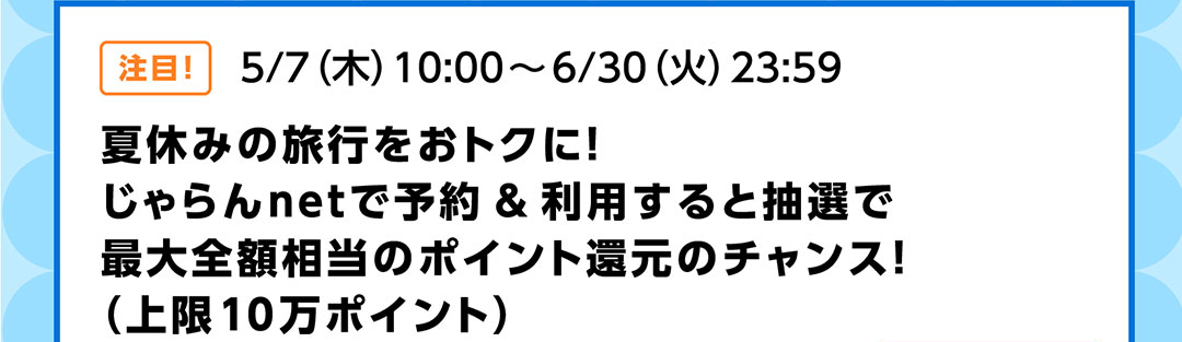 注目!5/7(木)10:00~6/30(火)23:59 夏休みの旅行をおトクに!じゃらんnetで予約&利用すると抽選で最大全額相当のポイント還元のチャンス!(上限10万ポイント)