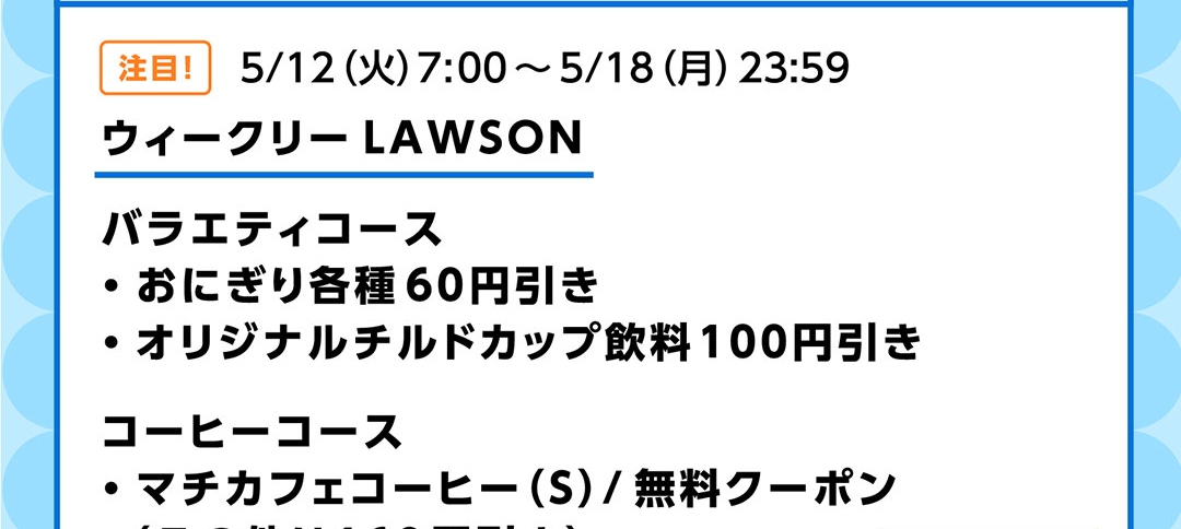 注目!5/12(火)7:00~5/18(月)23:59 ウィークリーLAWSON バラエティコース ・おにぎり各種60円引き ・オリジナルチルドカップ飲料100円引き/コーヒーコース ・マチカフェコーヒー(S)/無料クーポン(その他は160円引き)