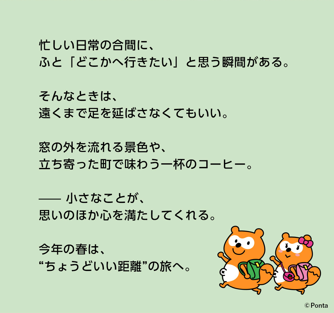忙しい日常の合間に、ふと「どこかへ行きたい」と思う瞬間がある。そんなときは、遠くまで足を延ばさなくてもいい。窓の外を流れる景色や、立ち寄った町で味わう一杯のコーヒー。—— 小さなことが、思いのほか心を満たしてくれる。今年の春は、“ちょうどいい距離”の旅へ。