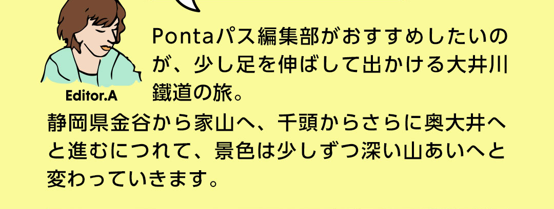 Editor．A Pontaパス編集部がおすすめしたいのが、少し足を伸ばして出かける大井川鐵道の旅。静岡県金谷から家山へ、千頭からさらに奥大井へと進むにつれて、景色は少しずつ深い山あいへと変わっていきます。