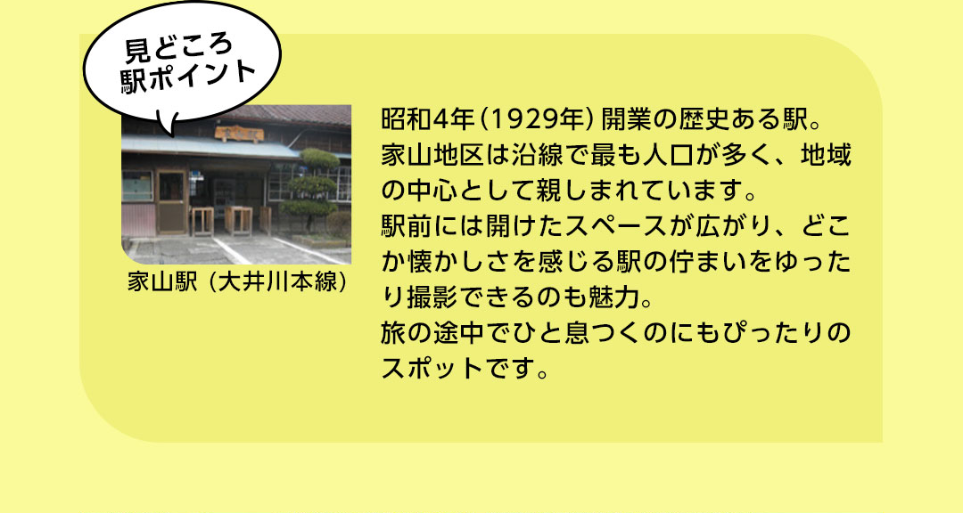 見どころ 駅ポイント 家山駅（大井川本線) 昭和4年（1929年）開業の歴史ある駅。家山地区は沿線で最も人口が多く、地域の中心として親しまれています。駅前には開けたスペースが広がり、どこか懐かしさを感じる駅の佇まいをゆったり撮影できるのも魅力。旅の途中でひと息つくのにもぴったりのスポットです。