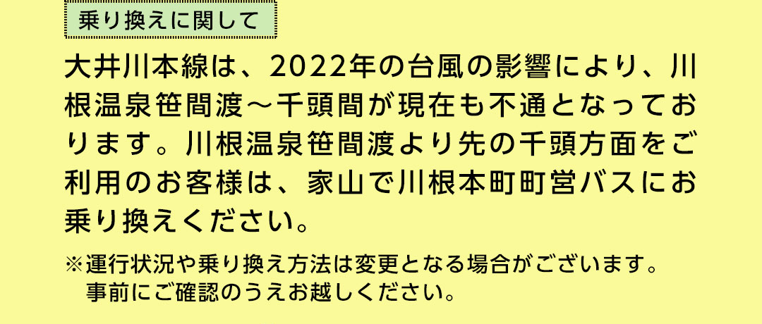 乗り換えに関して 大井川本線は、2022年の台風の影響により、川根温泉笹間渡～千頭間が現在も不通となっております。川根温泉笹間渡より先の千頭方面をご利用のお客様は、家山で川根本町町営バスにお乗り換えください。 ※運行状況や乗り換え方法は変更となる場合がございます。事前にご確認のうえお越しください。